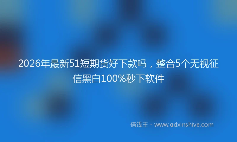 2026年最新51短期货好下款吗，整合5个无视征信黑白100%秒下软件