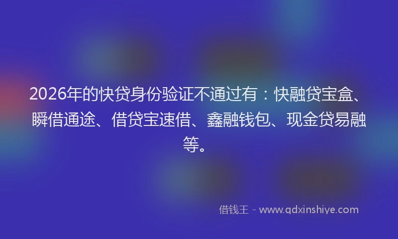 2026年的快贷身份验证不通过有：快融贷宝盒、瞬借通途、借贷宝速借、鑫融钱包、现金贷易融等。