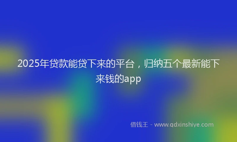 2025年贷款能贷下来的平台，归纳五个最新能下来钱的app