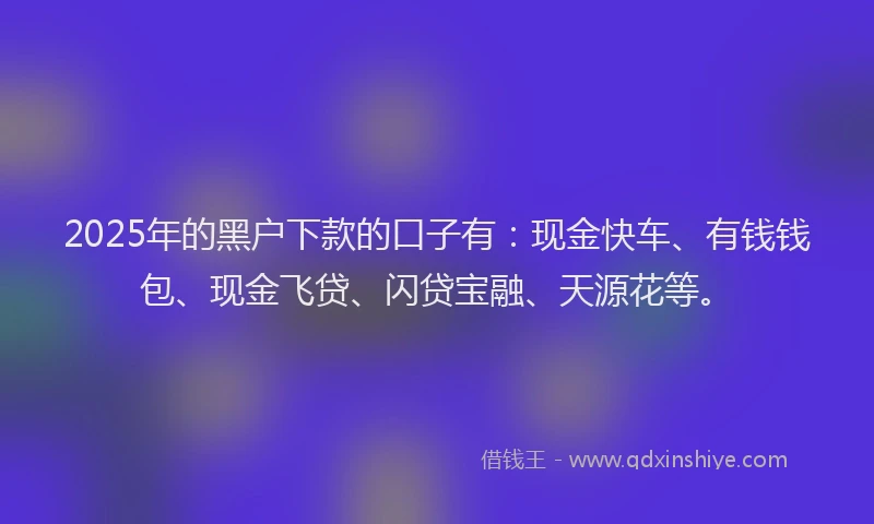 2025年的黑户下款的口子有：现金快车、有钱钱包、现金飞贷、闪贷宝融、天源花等。