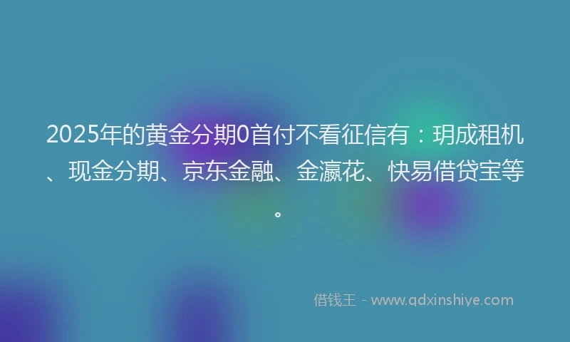 2025年的黄金分期0首付不看征信有:玥成租机、现金分期、京东金融、金瀛花、快易借贷宝等。