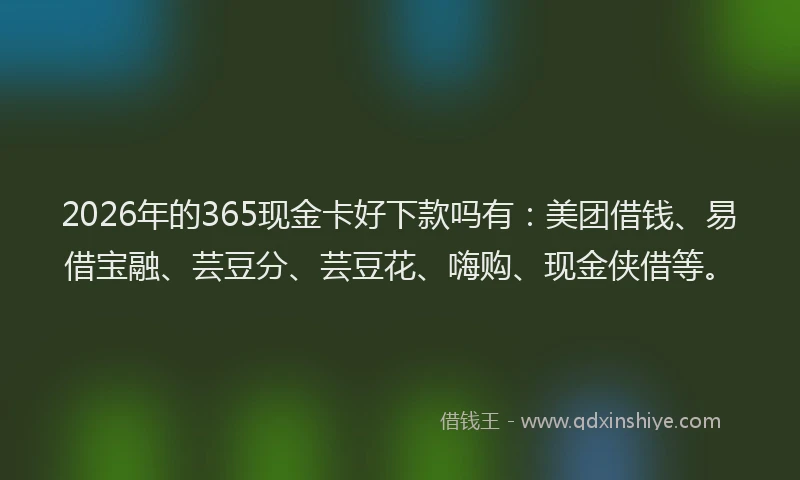 2026年的365现金卡好下款吗有：美团借钱、易借宝融、芸豆分、芸豆花、嗨购、现金侠借等。