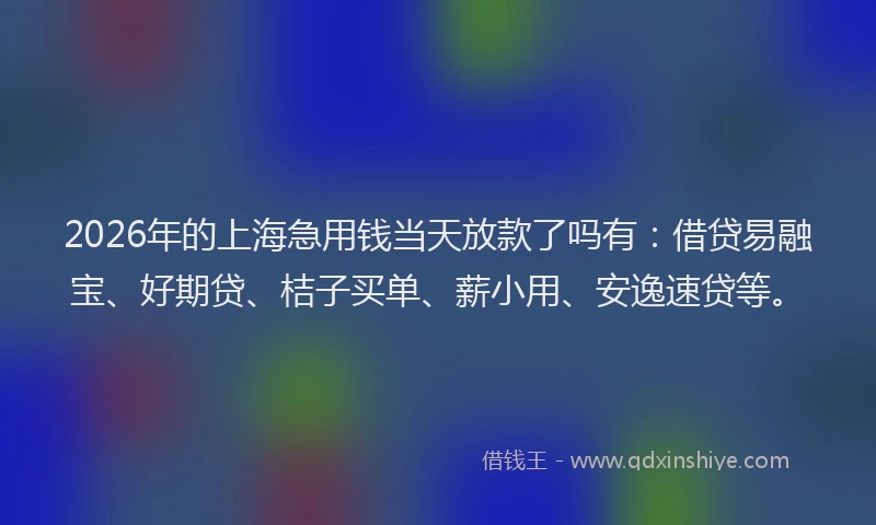 2026年的上海急用钱当天放款了吗有:借贷易融宝、好期贷、桔子买单、薪小用、安逸速贷等。
