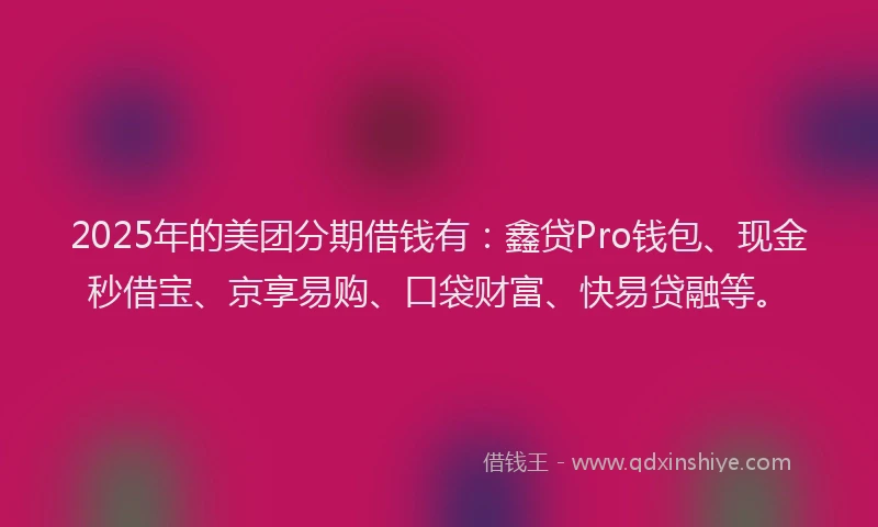 2025年的美团分期借钱有：鑫贷Pro钱包、现金秒借宝、京享易购、口袋财富、快易贷融等。