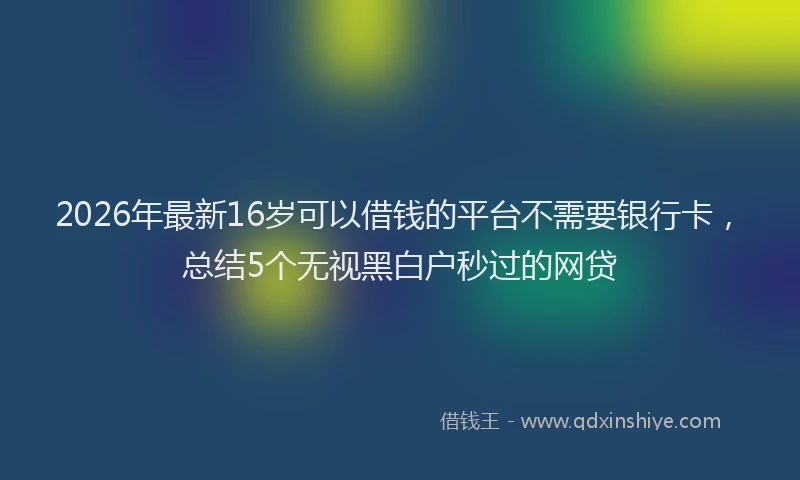 2026年最新16岁可以借钱的平台不需要银行卡,总结5个无视黑白户秒过的网贷