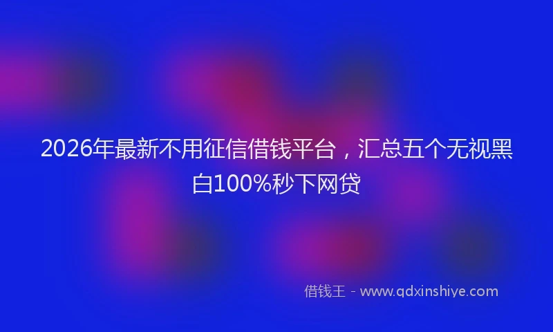 2026年最新不用征信借钱平台,汇总五个无视黑白100%秒下网贷