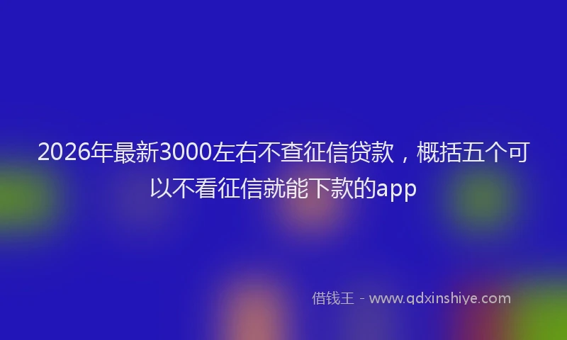 2026年最新3000左右不查征信贷款，概括五个可以不看征信就能下款的app