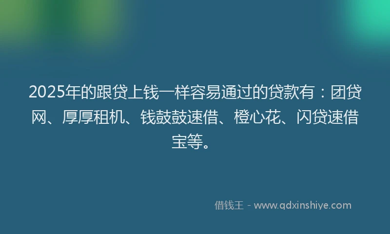 2025年的跟贷上钱一样容易通过的贷款有：团贷网、厚厚租机、钱鼓鼓速借、橙心花、闪贷速借宝等。