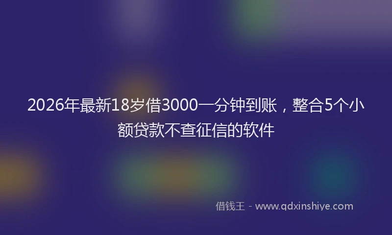 2026年最新18岁借3000一分钟到账，整合5个小额贷款不查征信的软件