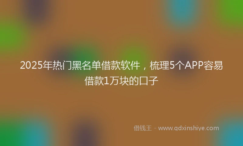 2025年热门黑名单借款软件，梳理5个APP容易借款1万块的口子