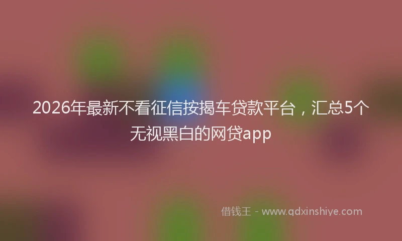 2026年最新不看征信按揭车贷款平台，汇总5个无视黑白的网贷app