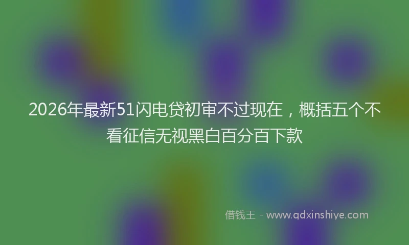2026年最新51闪电贷初审不过现在，概括五个不看征信无视黑白百分百下款