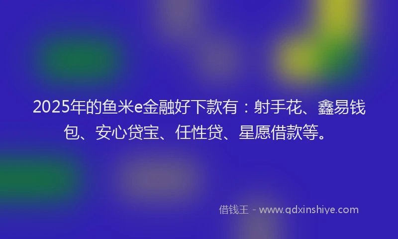 2025年的鱼米e金融好下款有:射手花、鑫易钱包、安心贷宝、任性贷、星愿借款等。