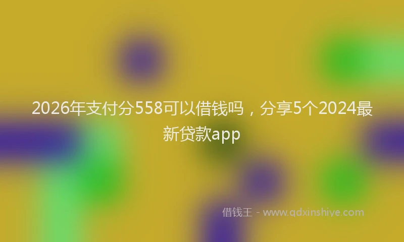2026年支付分558可以借钱吗，分享5个2024最新贷款app