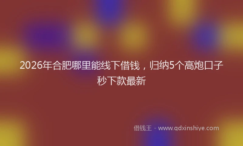 2026年合肥哪里能线下借钱，归纳5个高炮口子秒下款最新