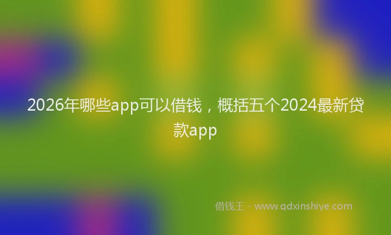 2026年哪些app可以借钱,概括五个2024最新贷款app