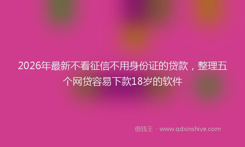 2026年最新不看征信不用身份证的贷款,整理五个网贷容易下款18岁的软件