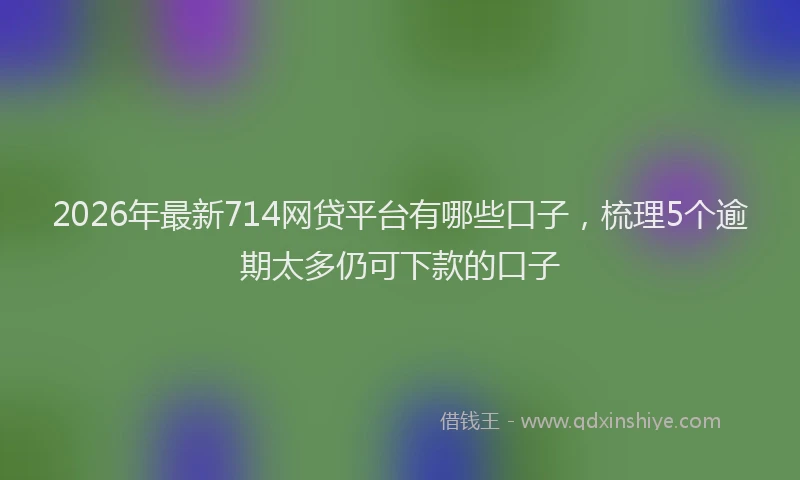 2026年最新714网贷平台有哪些口子，梳理5个逾期太多仍可下款的口子