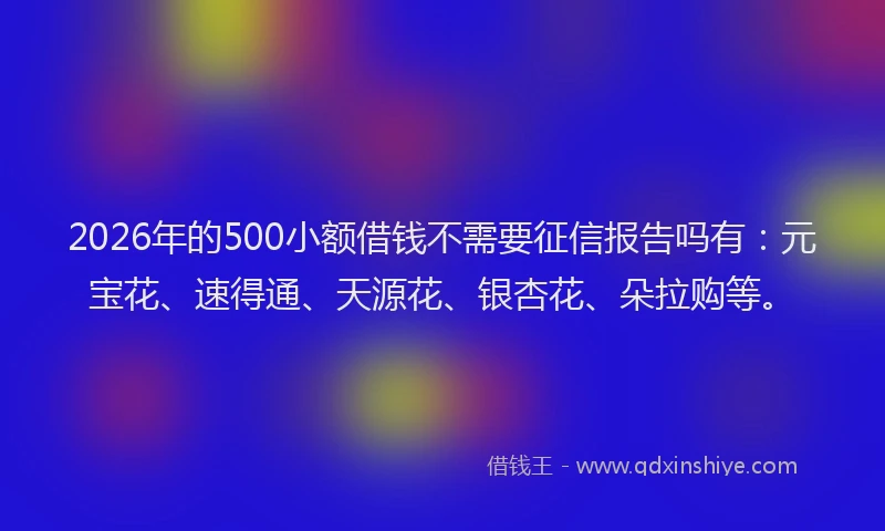 2026年的500小额借钱不需要征信报告吗有:元宝花、速得通、天源花、银杏花、朵拉购等。