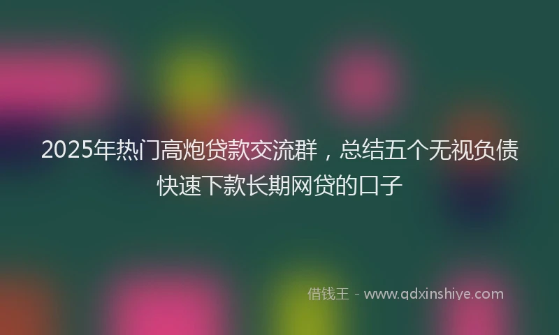 2025年热门高炮贷款交流群，总结五个无视负债快速下款长期网贷的口子