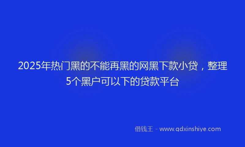 2025年热门黑的不能再黑的网黑下款小贷，整理5个黑户可以下的贷款平台