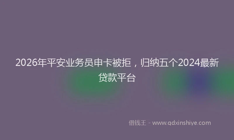 2026年平安业务员申卡被拒，归纳五个2024最新贷款平台