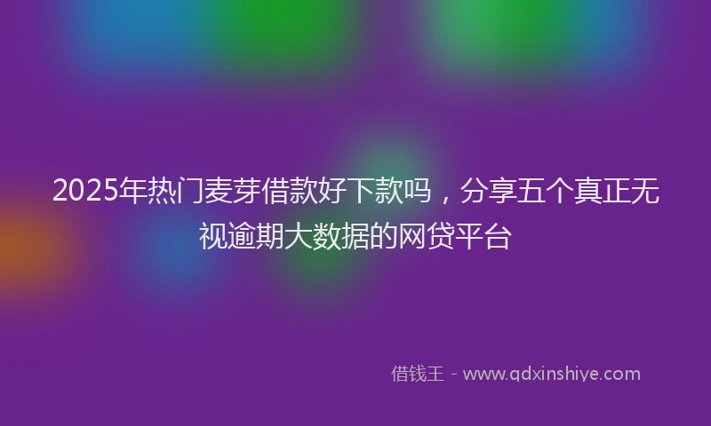2025年热门麦芽借款好下款吗，分享五个真正无视逾期大数据的网贷平台