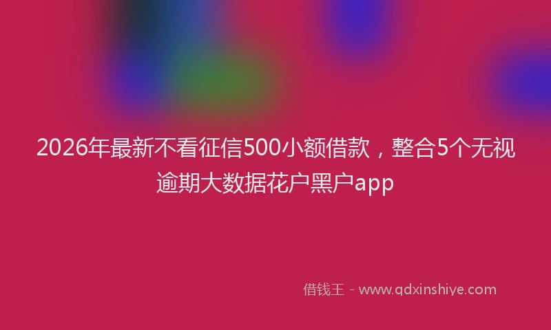 2026年最新不看征信500小额借款,整合5个无视逾期大数据花户黑户app