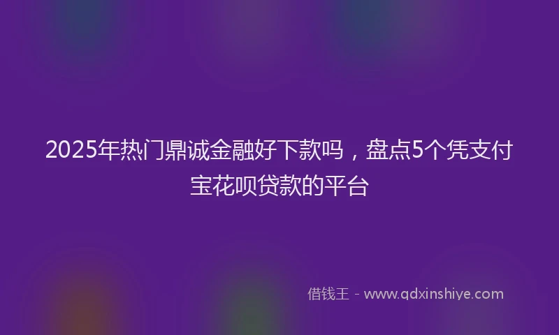 2025年热门鼎诚金融好下款吗，盘点5个凭支付宝花呗贷款的平台