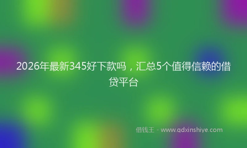 2026年最新345好下款吗，汇总5个值得信赖的借贷平台