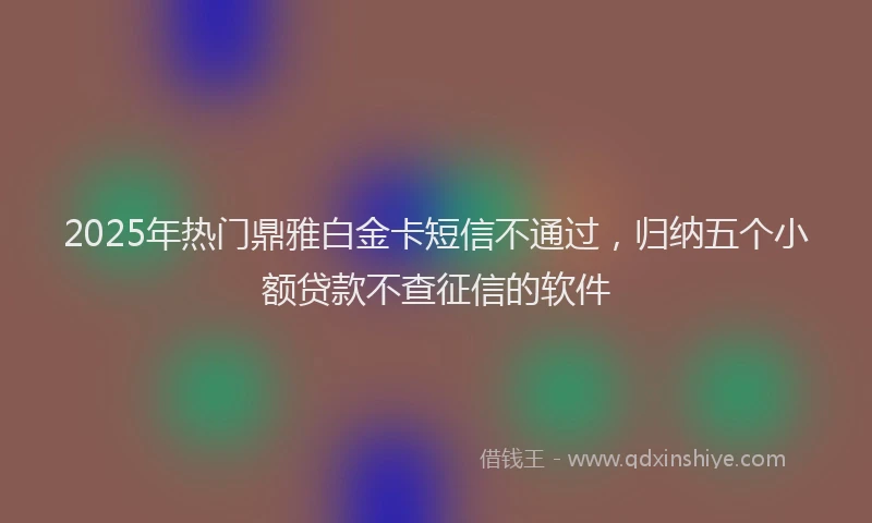 2025年热门鼎雅白金卡短信不通过，归纳五个小额贷款不查征信的软件