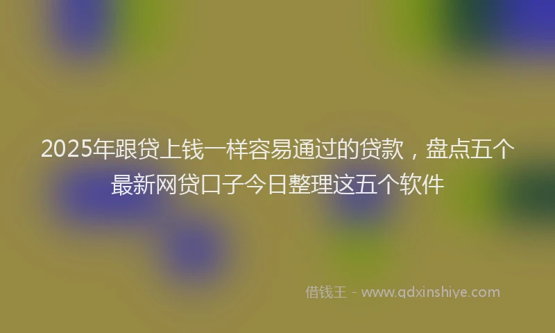 2025年跟贷上钱一样容易通过的贷款，盘点五个最新网贷口子今日整理这五个软件