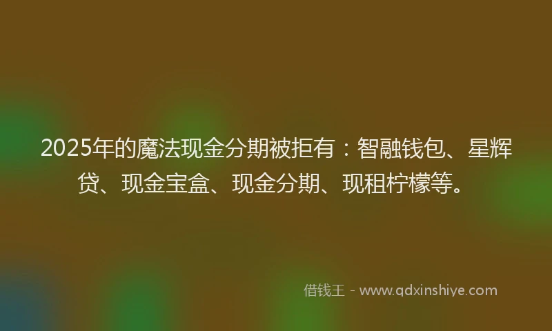 2025年的魔法现金分期被拒有:智融钱包、星辉贷、现金宝盒、现金分期、现租柠檬等。