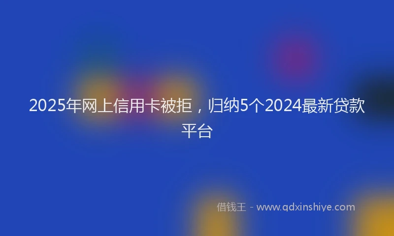 2025年网上信用卡被拒，归纳5个2024最新贷款平台