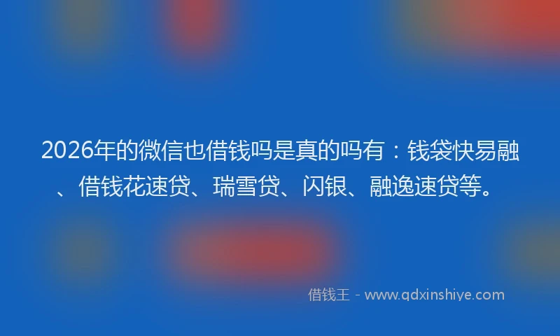 2026年的微信也借钱吗是真的吗有：钱袋快易融、借钱花速贷、瑞雪贷、闪银、融逸速贷等。