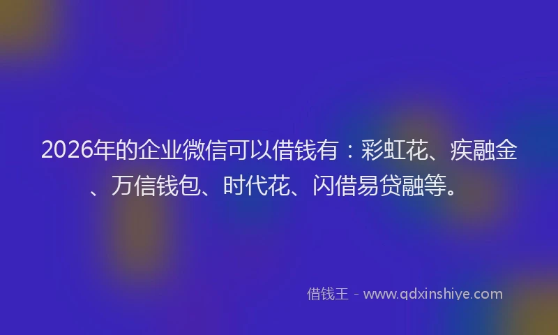 2026年的企业微信可以借钱有：彩虹花、疾融金、万信钱包、时代花、闪借易贷融等。