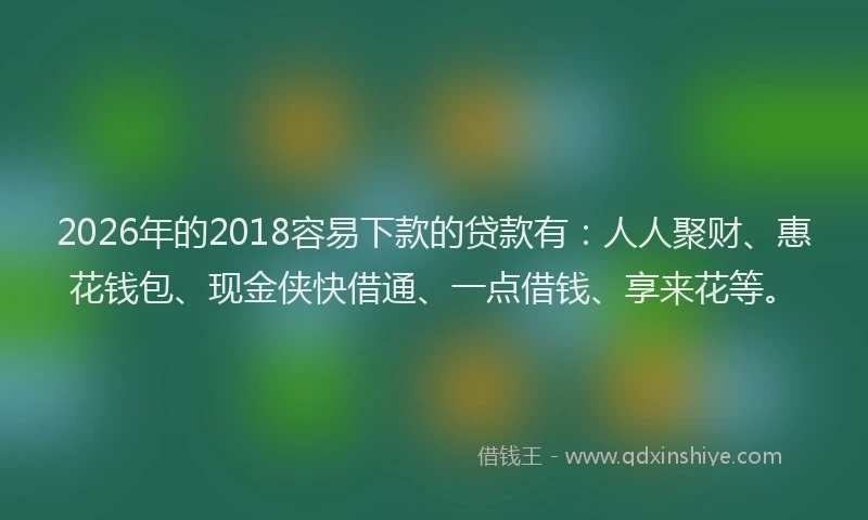 2026年的2018容易下款的贷款有：人人聚财、惠花钱包、现金侠快借通、一点借钱、享来花等。