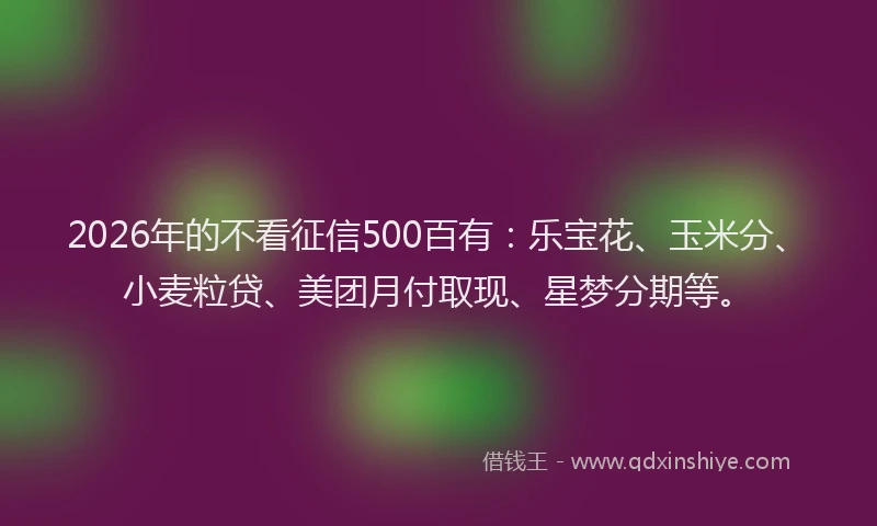 2026年的不看征信500百有:乐宝花、玉米分、小麦粒贷、美团月付取现、星梦分期等。