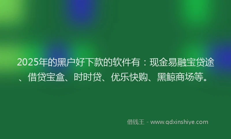 2025年的黑户好下款的软件有：现金易融宝贷途、借贷宝盒、时时贷、优乐快购、黑鲸商场等。