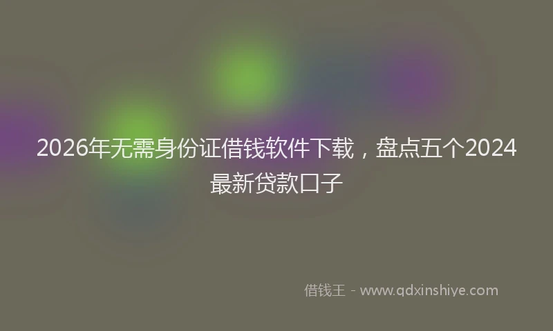 2026年无需身份证借钱软件下载,盘点五个2024最新贷款口子