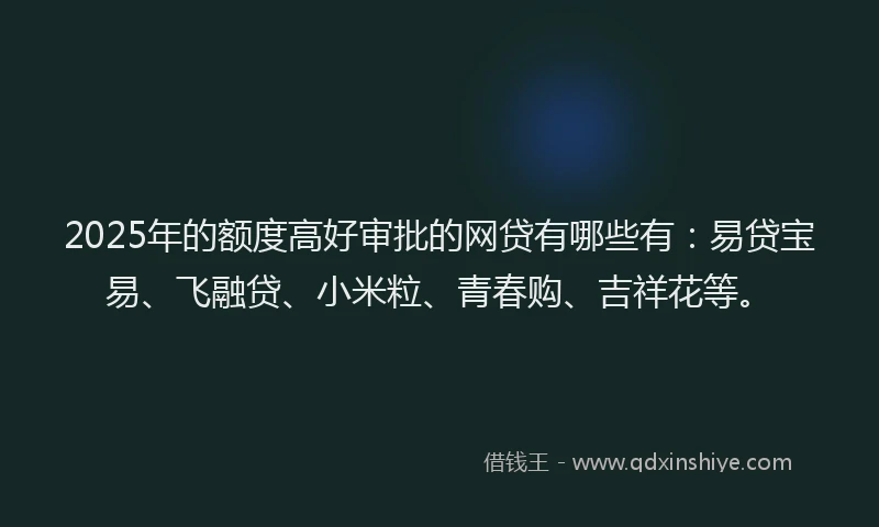2025年的额度高好审批的网贷有哪些有：易贷宝易、飞融贷、小米粒、青春购、吉祥花等。