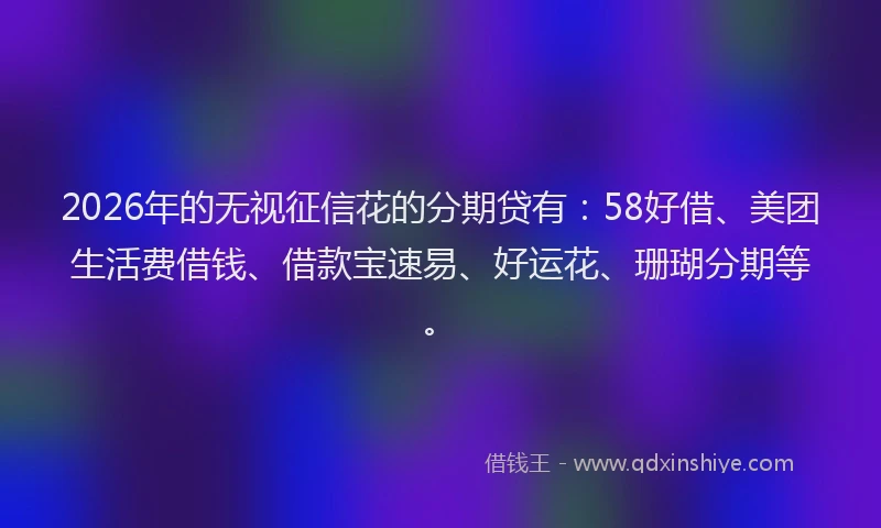 2026年的无视征信花的分期贷有：58好借、美团生活费借钱、借款宝速易、好运花、珊瑚分期等。