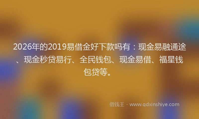 2026年的2019易借金好下款吗有：现金易融通途、现金秒贷易行、全民钱包、现金易借、福星钱包贷等。