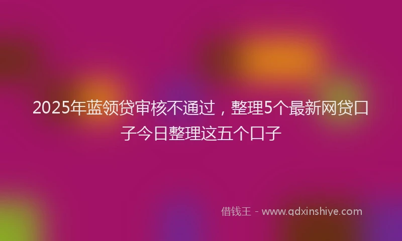 2025年蓝领贷审核不通过，整理5个最新网贷口子今日整理这五个口子