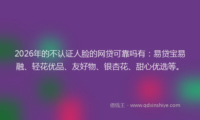 2026年的不认证人脸的网贷可靠吗有:易贷宝易融、轻花优品、友好物、银杏花、甜心优选等。