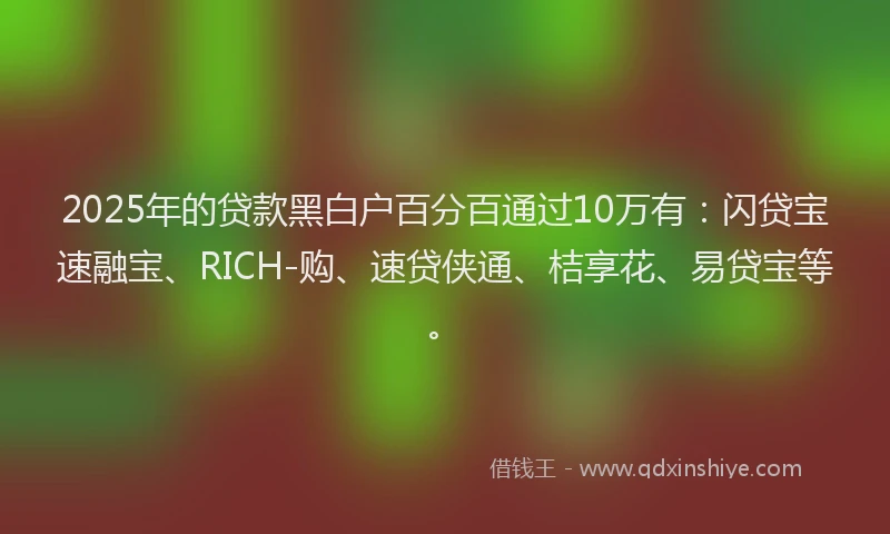 2025年的贷款黑白户百分百通过10万有：闪贷宝速融宝、RICH-购、速贷侠通、桔享花、易贷宝等。