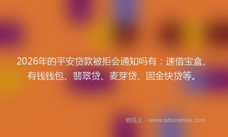 2026年的平安贷款被拒会通知吗有：速借宝盒、有钱钱包、翡翠贷、麦芽贷、固金快贷等。