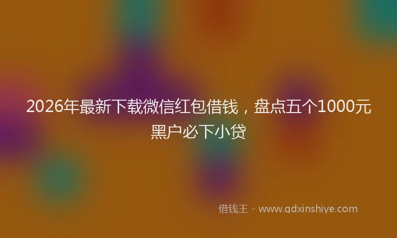 2026年最新下载微信红包借钱，盘点五个1000元黑户必下小贷