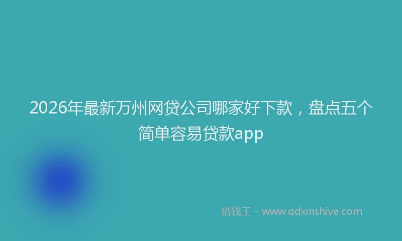 2026年最新万州网贷公司哪家好下款,盘点五个简单容易贷款app