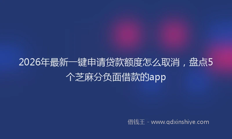 2026年最新一键申请贷款额度怎么取消，盘点5个芝麻分负面借款的app